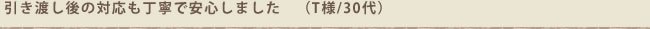 引き渡し後の対応も丁寧で安心しました　（T様/30代）